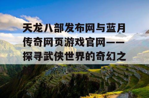 天龙八部发布网与蓝月传奇网页游戏官网——探寻武侠世界的奇幻之旅
