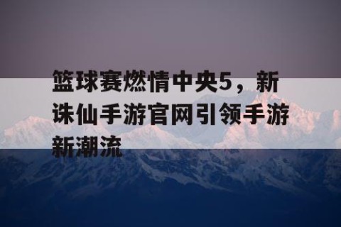 篮球赛燃情中央5，新诛仙手游官网引领手游新潮流