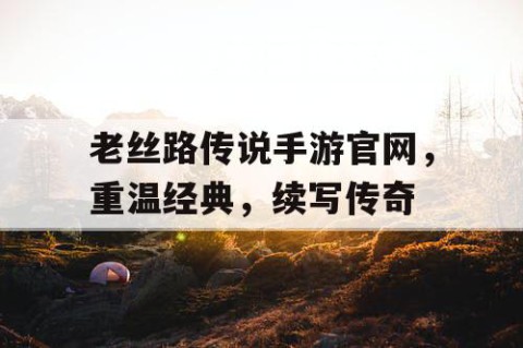 老丝路传说手游官网，重温经典，续写传奇