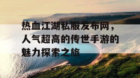 热血江湖私服发布网，人气超高的传世手游的魅力探索之旅