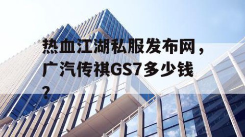热血江湖私服发布网，广汽传祺GS7多少钱？