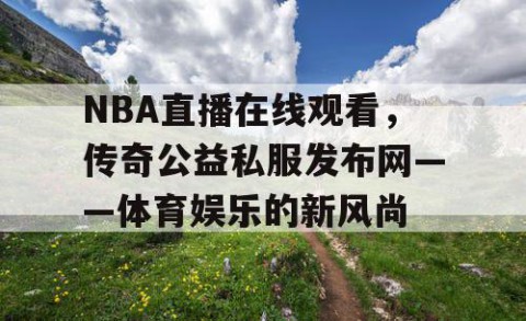 NBA直播在线观看,传奇公益私服发布网——体育娱乐的新风尚