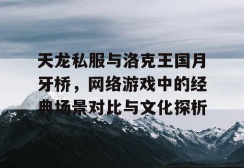 天龙私服与洛克王国月牙桥，网络游戏中的经典场景对比与文化探析