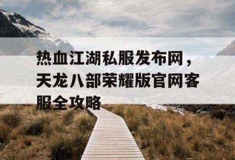 热血江湖私服发布网，天龙八部荣耀版官网客服全攻略