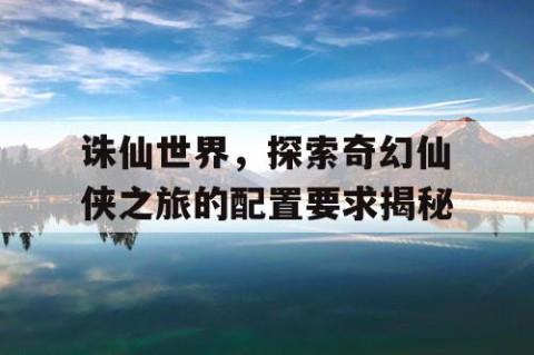 诛仙世界，探索奇幻仙侠之旅的配置要求揭秘