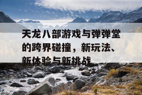 天龙八部游戏与弹弹堂的跨界碰撞，新玩法、新体验与新挑战