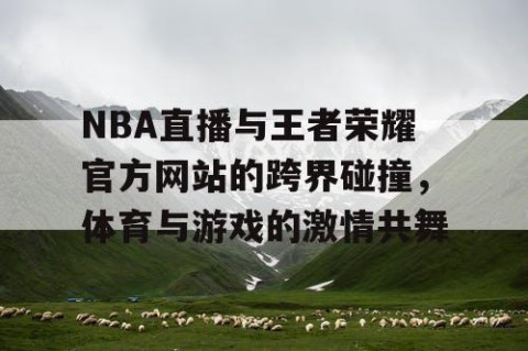NBA直播与王者荣耀官方网站的跨界碰撞,体育与游戏的激情共舞
