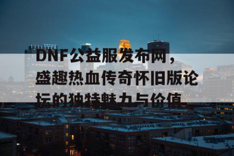 DNF公益服发布网，盛趣热血传奇怀旧版论坛的独特魅力与价值
