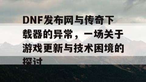 DNF发布网与传奇下载器的异常，一场关于游戏更新与技术困境的探讨