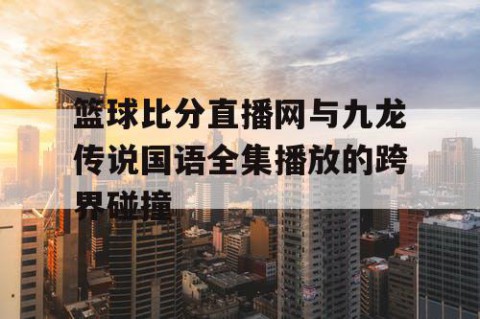 篮球比分直播网与九龙传说国语全集播放的跨界碰撞
