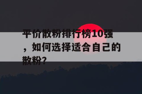 平价散粉排行榜10强，如何选择适合自己的散粉？