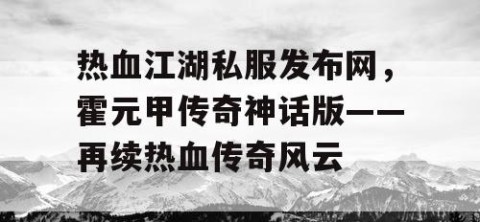 热血江湖私服发布网，霍元甲传奇神话版——再续热血传奇风云