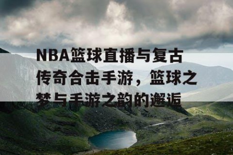 NBA篮球直播与复古传奇合击手游，篮球之梦与手游之韵的邂逅