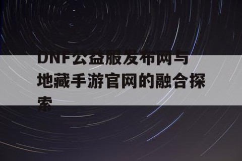 DNF公益服发布网与地藏手游官网的融合探索