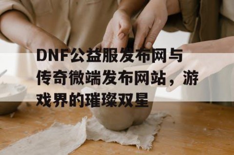 DNF公益服发布网与传奇微端发布网站，游戏界的璀璨双星