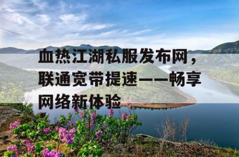 血热江湖私服发布网，联通宽带提速——畅享网络新体验
