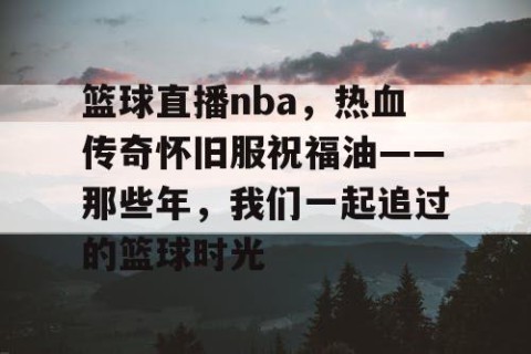 篮球直播nba,热血传奇怀旧服祝福油——那些年,我们一起追过的篮球时光