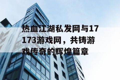 热血江湖私发网与17173游戏网，共铸游戏传奇的辉煌篇章