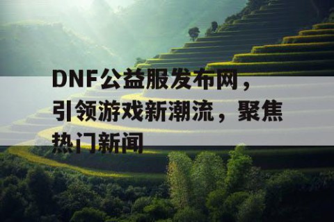 DNF公益服发布网，引领游戏新潮流，聚焦热门新闻