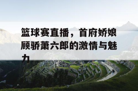 篮球赛直播，首府娇娘顾骄萧六郎的激情与魅力