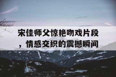 宋佳师父惊艳吻戏片段，情感交织的震撼瞬间