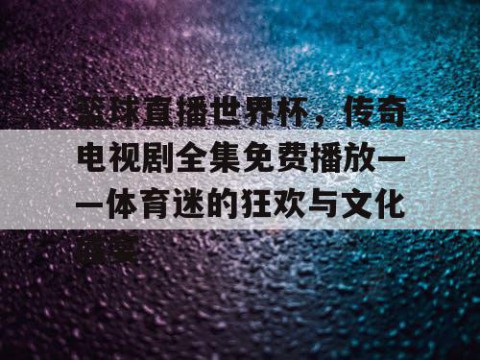 篮球直播世界杯,传奇电视剧全集免费播放——体育迷的狂欢与文化盛宴