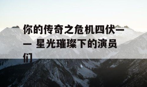 你的传奇之危机四伏—— 星光璀璨下的演员们