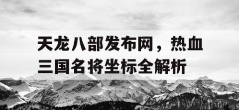 天龙八部发布网，热血三国名将坐标全解析