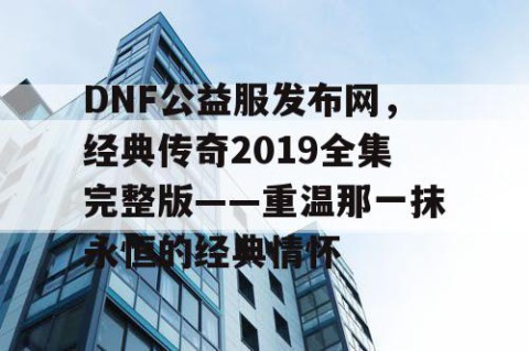 DNF公益服发布网，经典传奇2019全集完整版——重温那一抹永恒的经典情怀