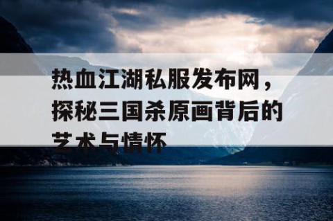热血江湖私服发布网，探秘三国杀原画背后的艺术与情怀