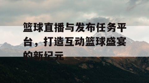 篮球直播与发布任务平台，打造互动篮球盛宴的新纪元