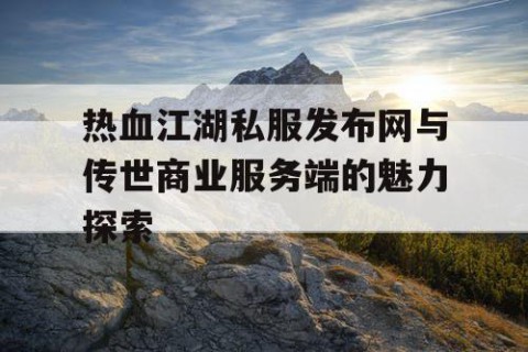 热血江湖私服发布网与传世商业服务端的魅力探索
