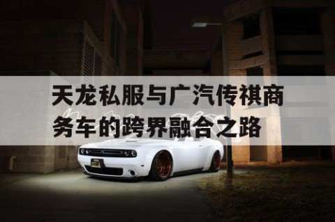 天龙私服与广汽传祺商务车的跨界融合之路