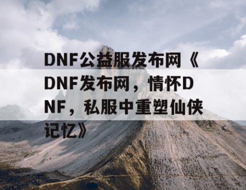 DNF公益服发布网《DNF发布网，情怀DNF，私服中重塑仙侠记忆》