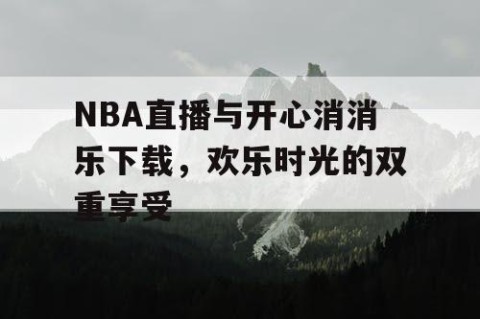 NBA直播与开心消消乐下载，欢乐时光的双重享受