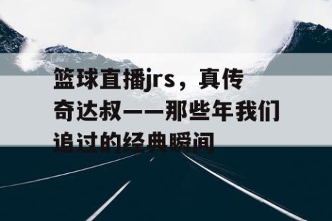 篮球直播jrs，真传奇达叔——那些年我们追过的经典瞬间