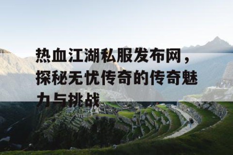 热血江湖私服发布网，探秘无忧传奇的传奇魅力与挑战