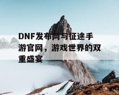 DNF发布网与征途手游官网，游戏世界的双重盛宴