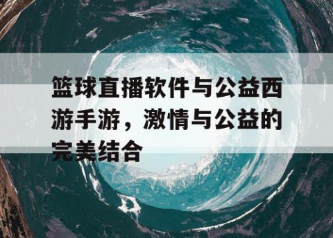 篮球直播软件与公益西游手游，激情与公益的完美结合