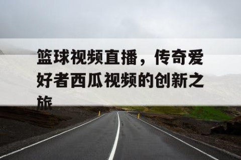 篮球视频直播，传奇爱好者西瓜视频的创新之旅