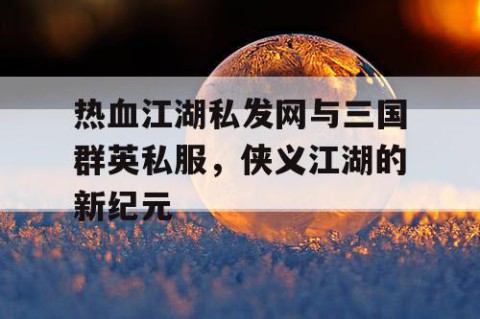 热血江湖私发网与三国群英私服，侠义江湖的新纪元