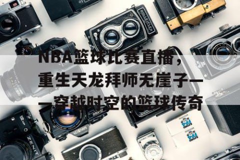 NBA篮球比赛直播,重生天龙拜师无崖子——穿越时空的篮球传奇