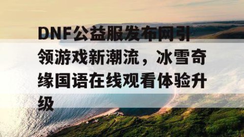 DNF公益服发布网引领游戏新潮流，冰雪奇缘国语在线观看体验升级