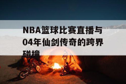 NBA篮球比赛直播与04年仙剑传奇的跨界碰撞