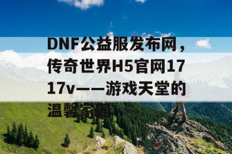 DNF公益服发布网，传奇世界H5官网1717v——游戏天堂的温馨家园
