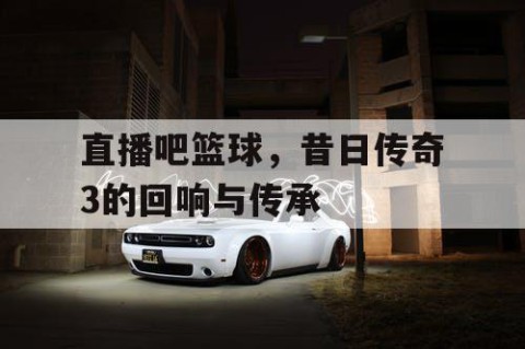 直播吧篮球,昔日传奇3的回响与传承