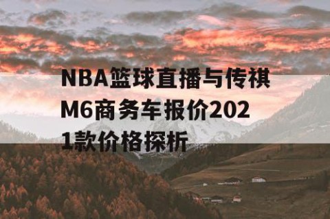 NBA篮球直播与传祺M6商务车报价2021款价格探析