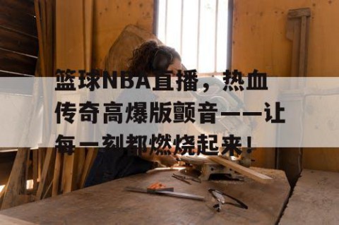 篮球NBA直播，热血传奇高爆版颤音——让每一刻都燃烧起来！