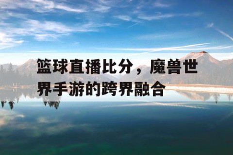 篮球直播比分，魔兽世界手游的跨界融合