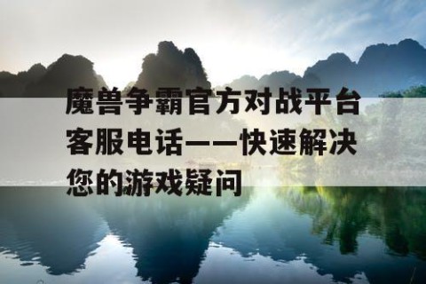 魔兽争霸官方对战平台客服电话——快速解决您的游戏疑问